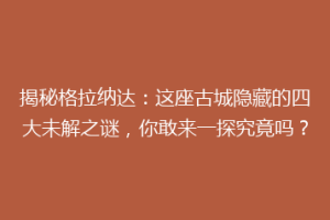 揭秘格拉纳达：这座古城隐藏的四大未解之谜，你敢来一探究竟吗？