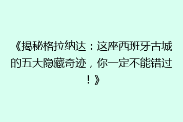 《揭秘格拉纳达:这座西班牙古城的五大隐藏奇迹,你一定不能错过!》