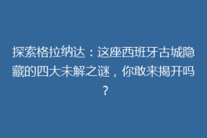 探索格拉纳达：这座西班牙古城隐藏的四大未解之谜，你敢来揭开吗？