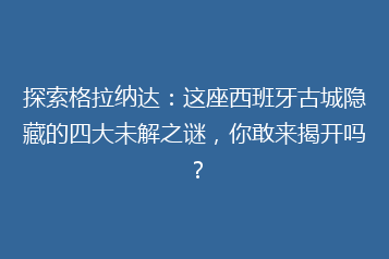 探索格拉纳达:这座西班牙古城隐藏的四大未解之谜,你敢来揭开吗?