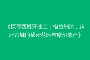 《探寻西班牙瑰宝：格拉纳达，这座古城的秘密花园与摩尔遗产》