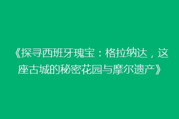 《探寻西班牙瑰宝:格拉纳达,这座古城的秘密花园与摩尔遗产》