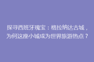 探寻西班牙瑰宝：格拉纳达古城，为何这座小城成为世界旅游热点？