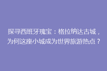 探寻西班牙瑰宝:格拉纳达古城,为何这座小城成为世界旅游热点?
