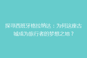 探寻西班牙格拉纳达：为何这座古城成为旅行者的梦想之地？