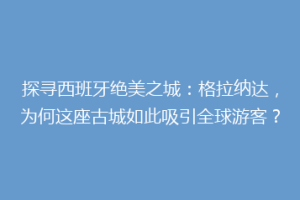 探寻西班牙绝美之城：格拉纳达，为何这座古城如此吸引全球游客？
