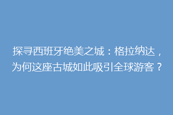 探寻西班牙绝美之城:格拉纳达,为何这座古城如此吸引全球游客?