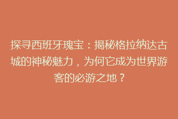 探寻西班牙瑰宝:揭秘格拉纳达古城的神秘魅力,为何它成为世界游客的必游之地?