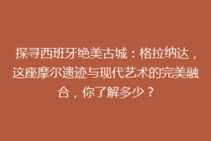 探寻西班牙绝美古城：格拉纳达，这座摩尔遗迹与现代艺术的完美融合，你了解多少？