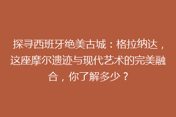 探寻西班牙绝美古城:格拉纳达,这座摩尔遗迹与现代艺术的完美融合,你了解多少?