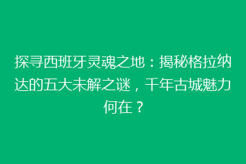 探寻西班牙灵魂之地:揭秘格拉纳达的五大未解之谜,千年古城魅力何在?