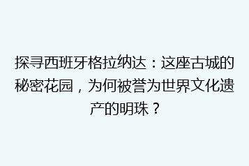 探寻西班牙格拉纳达:这座古城的秘密花园,为何被誉为世界文化遗产的明珠?