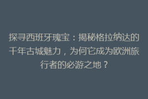 探寻西班牙瑰宝：揭秘格拉纳达的千年古城魅力，为何它成为欧洲旅行者的必游之地？