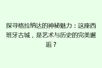 探寻格拉纳达的神秘魅力:这座西班牙古城,是艺术与历史的完美邂逅?