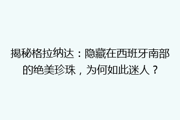 揭秘格拉纳达:隐藏在西班牙南部的绝美珍珠,为何如此迷人?
