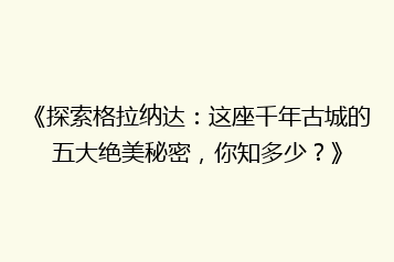 《探索格拉纳达:这座千年古城的五大绝美秘密,你知多少?》