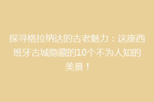 探寻格拉纳达的古老魅力：这座西班牙古城隐藏的10个不为人知的美景！