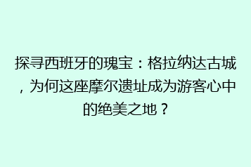 探寻西班牙的瑰宝：格拉纳达古城，为何这座摩尔遗址成为游客心中的绝美之地？