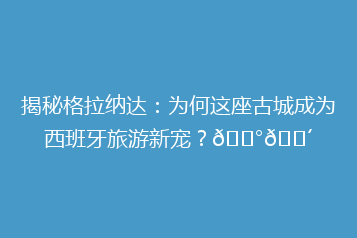 揭秘格拉纳达:为何这座古城成为西班牙旅游新宠?🏰🌴