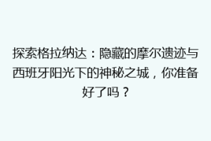探索格拉纳达：隐藏的摩尔遗迹与西班牙阳光下的神秘之城，你准备好了吗？