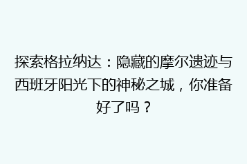 探索格拉纳达:隐藏的摩尔遗迹与西班牙阳光下的神秘之城,你准备好了吗?