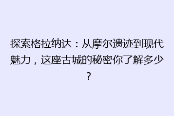 探索格拉纳达:从摩尔遗迹到现代魅力,这座古城的秘密你了解多少?