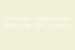 探寻格拉纳达：这座西班牙古城的秘密花园与摩尔遗产，你了解多少？