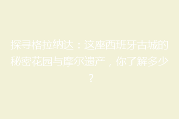 探寻格拉纳达:这座西班牙古城的秘密花园与摩尔遗产,你了解多少?