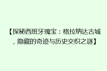 【探秘西班牙瑰宝:格拉纳达古城,隐藏的奇迹与历史交织之谜】