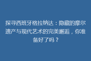 探寻西班牙格拉纳达：隐藏的摩尔遗产与现代艺术的完美邂逅，你准备好了吗？