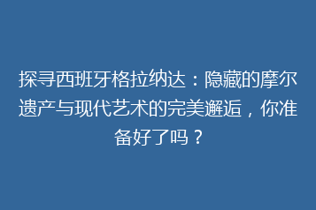 探寻西班牙格拉纳达：隐藏的摩尔遗产与现代艺术的完美邂逅，你准备好了吗？