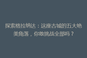探索格拉纳达：这座古城的五大绝美角落，你敢挑战全部吗？