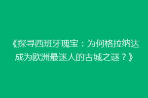 《探寻西班牙瑰宝：为何格拉纳达成为欧洲最迷人的古城之谜？》