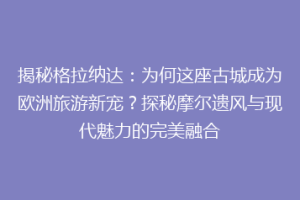 揭秘格拉纳达：为何这座古城成为欧洲旅游新宠？探秘摩尔遗风与现代魅力的完美融合
