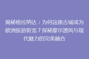 揭秘格拉纳达:为何这座古城成为欧洲旅游新宠?探秘摩尔遗风与现代魅力的完美融合