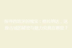 探寻西班牙的瑰宝：格拉纳达，这座古城的秘密与魅力究竟在哪里？