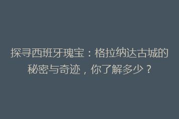 探寻西班牙瑰宝：格拉纳达古城的秘密与奇迹，你了解多少？