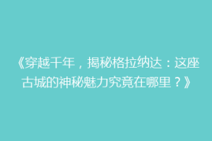 《穿越千年，揭秘格拉纳达：这座古城的神秘魅力究竟在哪里？》