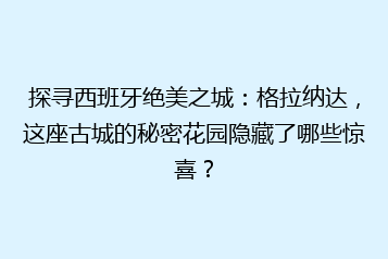 探寻西班牙绝美之城:格拉纳达,这座古城的秘密花园隐藏了哪些惊喜?
