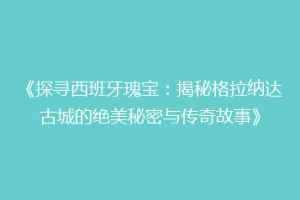 《探寻西班牙瑰宝：揭秘格拉纳达古城的绝美秘密与传奇故事》
