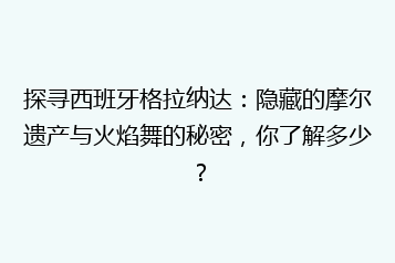 探寻西班牙格拉纳达:隐藏的摩尔遗产与火焰舞的秘密,你了解多少?