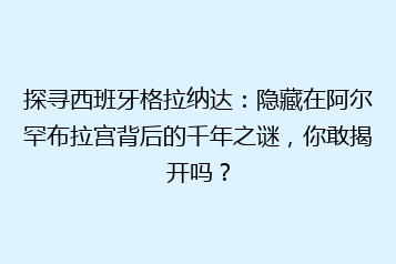 探寻西班牙格拉纳达:隐藏在阿尔罕布拉宫背后的千年之谜,你敢揭开吗?