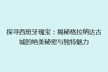 探寻西班牙瑰宝:揭秘格拉纳达古城的绝美秘密与独特魅力