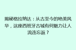 揭秘格拉纳达：从古至今的绝美风华，这座西班牙古城有何魅力让人流连忘返？
