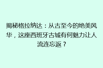 揭秘格拉纳达:从古至今的绝美风华,这座西班牙古城有何魅力让人流连忘返?