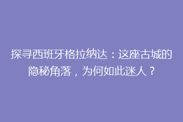 探寻西班牙格拉纳达:这座古城的隐秘角落,为何如此迷人?