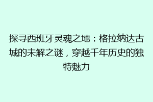探寻西班牙灵魂之地：格拉纳达古城的未解之谜，穿越千年历史的独特魅力