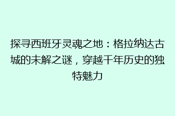 探寻西班牙灵魂之地:格拉纳达古城的未解之谜,穿越千年历史的独特魅力