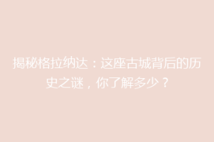 揭秘格拉纳达：这座古城背后的历史之谜，你了解多少？