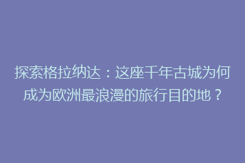 探索格拉纳达:这座千年古城为何成为欧洲最浪漫的旅行目的地?